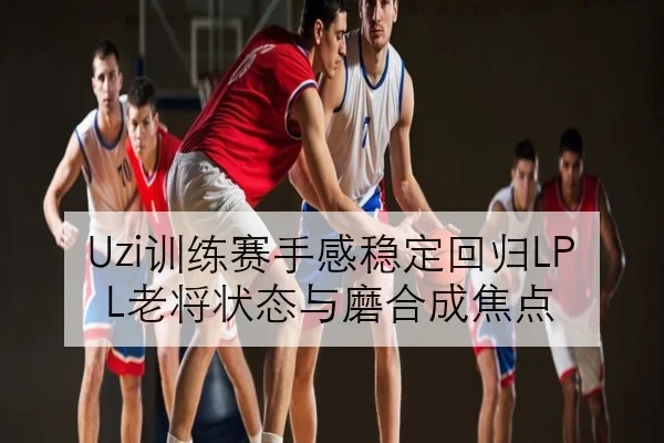 Uzi训练赛手感稳定回归LPL老将状态与磨合成焦点